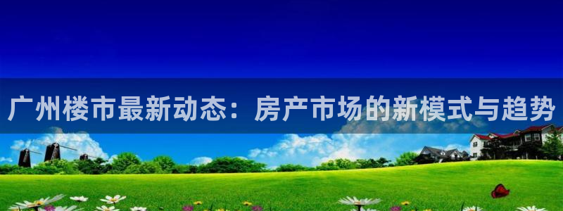 天狮娱乐手机app：广州楼市最新动态：房产市场的新模式与趋势