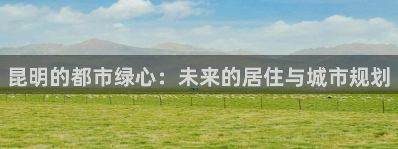 天狮娱乐招商帐7O777：昆明的都市绿心：未来的居住与城市规