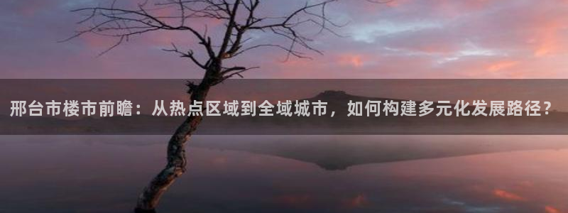 天狮娱乐平台注册：邢台市楼市前瞻：从热点区域到全域城市，如何