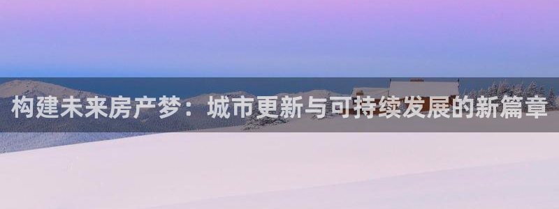 天狮娱乐代理制度：构建未来房产梦：城市更新与可持续发展的新篇