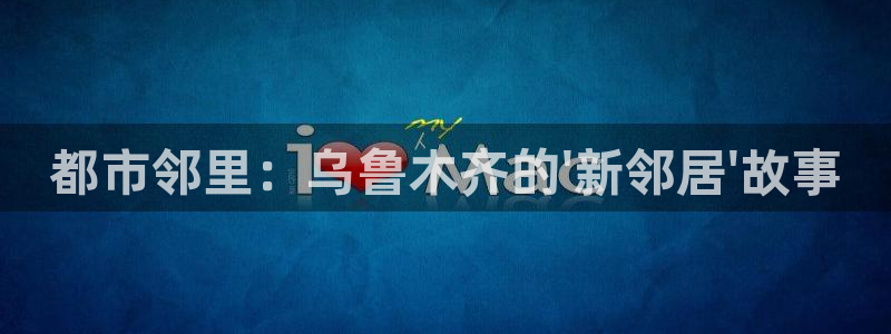 天狮娱乐登录网址：都市邻里：乌鲁木齐的\'新邻居\'故事