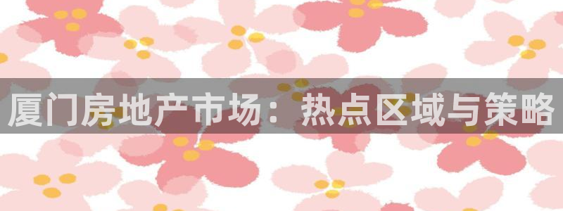 天狮娱乐84374 巅峰h：厦门房地产市场：热点区域与策略