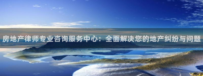 天狮娱乐客服电话：房地产律师专业咨询服务中心：全面解决您的地